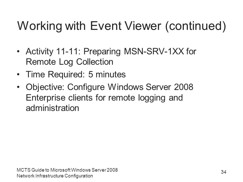 Working with Event Viewer (continued) Activity 11-11: Preparing MSN-SRV-1XX for Remote Log Collection Time Required: 5 minutes Objective: Configure Windows Server 2008 Enterprise clients for remote logging and administration MCTS Guide to Microsoft Windows Server 2008 Network Infrastructure Configuration 34
