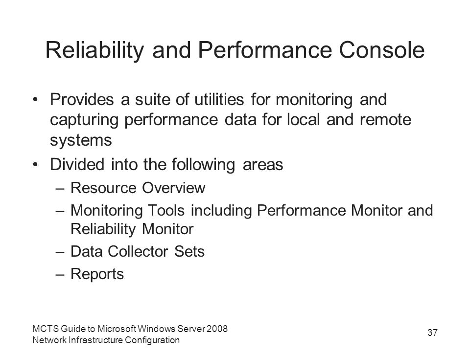 Reliability and Performance Console Provides a suite of utilities for monitoring and capturing performance data for local and remote systems Divided into the following areas –Resource Overview –Monitoring Tools including Performance Monitor and Reliability Monitor –Data Collector Sets –Reports MCTS Guide to Microsoft Windows Server 2008 Network Infrastructure Configuration 37