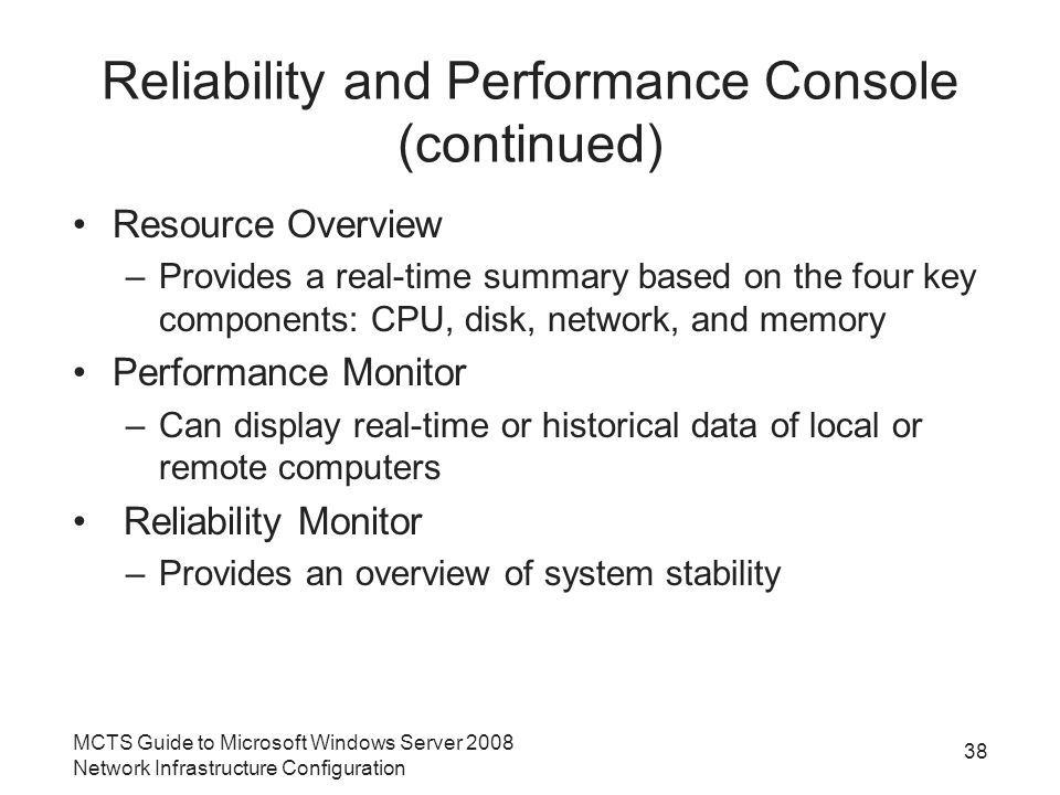 Reliability and Performance Console (continued) Resource Overview –Provides a real-time summary based on the four key components: CPU, disk, network, and memory Performance Monitor –Can display real-time or historical data of local or remote computers Reliability Monitor –Provides an overview of system stability MCTS Guide to Microsoft Windows Server 2008 Network Infrastructure Configuration 38
