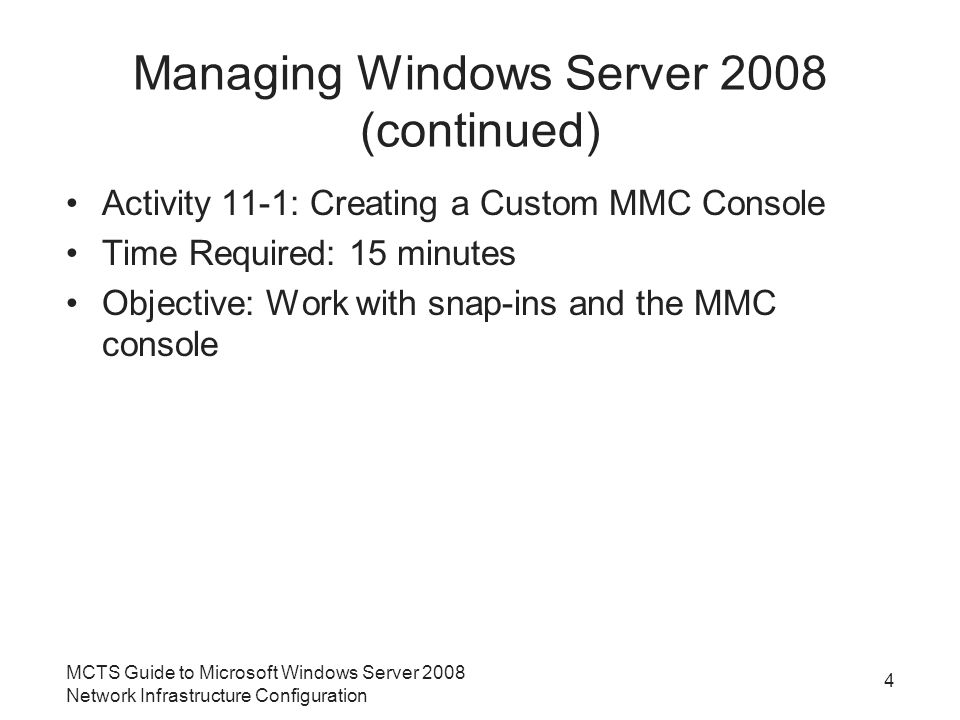 Managing Windows Server 2008 (continued) Activity 11-1: Creating a Custom MMC Console Time Required: 15 minutes Objective: Work with snap-ins and the MMC console MCTS Guide to Microsoft Windows Server 2008 Network Infrastructure Configuration 4