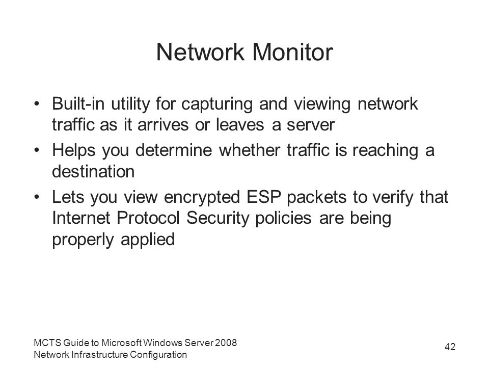 Network Monitor Built-in utility for capturing and viewing network traffic as it arrives or leaves a server Helps you determine whether traffic is reaching a destination Lets you view encrypted ESP packets to verify that Internet Protocol Security policies are being properly applied MCTS Guide to Microsoft Windows Server 2008 Network Infrastructure Configuration 42