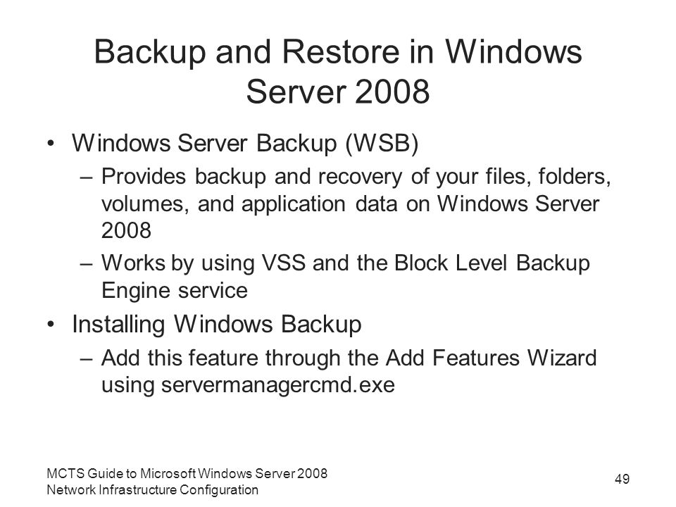 Backup and Restore in Windows Server 2008 Windows Server Backup (WSB) –Provides backup and recovery of your files, folders, volumes, and application data on Windows Server 2008 –Works by using VSS and the Block Level Backup Engine service Installing Windows Backup –Add this feature through the Add Features Wizard using servermanagercmd.exe MCTS Guide to Microsoft Windows Server 2008 Network Infrastructure Configuration 49