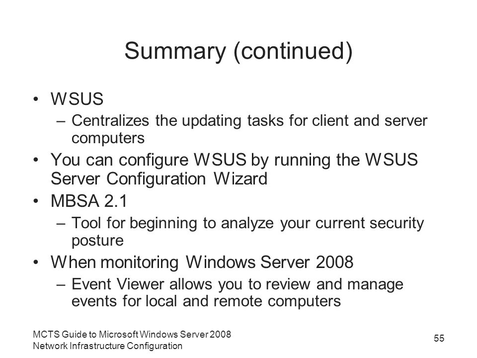 Summary (continued) WSUS –Centralizes the updating tasks for client and server computers You can configure WSUS by running the WSUS Server Configuration Wizard MBSA 2.1 –Tool for beginning to analyze your current security posture When monitoring Windows Server 2008 –Event Viewer allows you to review and manage events for local and remote computers MCTS Guide to Microsoft Windows Server 2008 Network Infrastructure Configuration 55