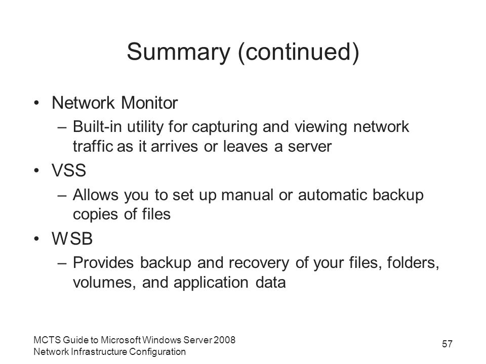 Summary (continued) Network Monitor –Built-in utility for capturing and viewing network traffic as it arrives or leaves a server VSS –Allows you to set up manual or automatic backup copies of files WSB –Provides backup and recovery of your files, folders, volumes, and application data MCTS Guide to Microsoft Windows Server 2008 Network Infrastructure Configuration 57