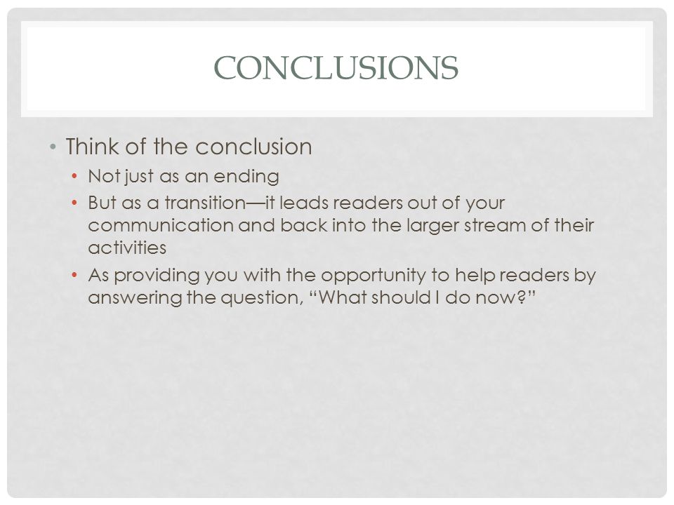 CONCLUSIONS Think of the conclusion Not just as an ending But as a transition—it leads readers out of your communication and back into the larger stream of their activities As providing you with the opportunity to help readers by answering the question, What should I do now