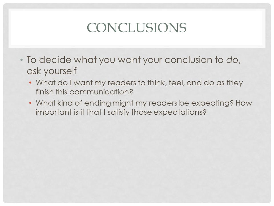 CONCLUSIONS To decide what you want your conclusion to do, ask yourself What do I want my readers to think, feel, and do as they finish this communication.