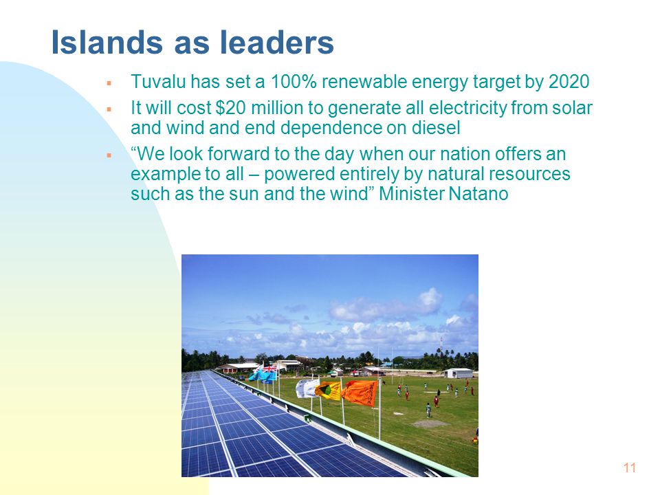 11 Islands as leaders  Tuvalu has set a 100% renewable energy target by 2020  It will cost $20 million to generate all electricity from solar and wind and end dependence on diesel  We look forward to the day when our nation offers an example to all – powered entirely by natural resources such as the sun and the wind Minister Natano
