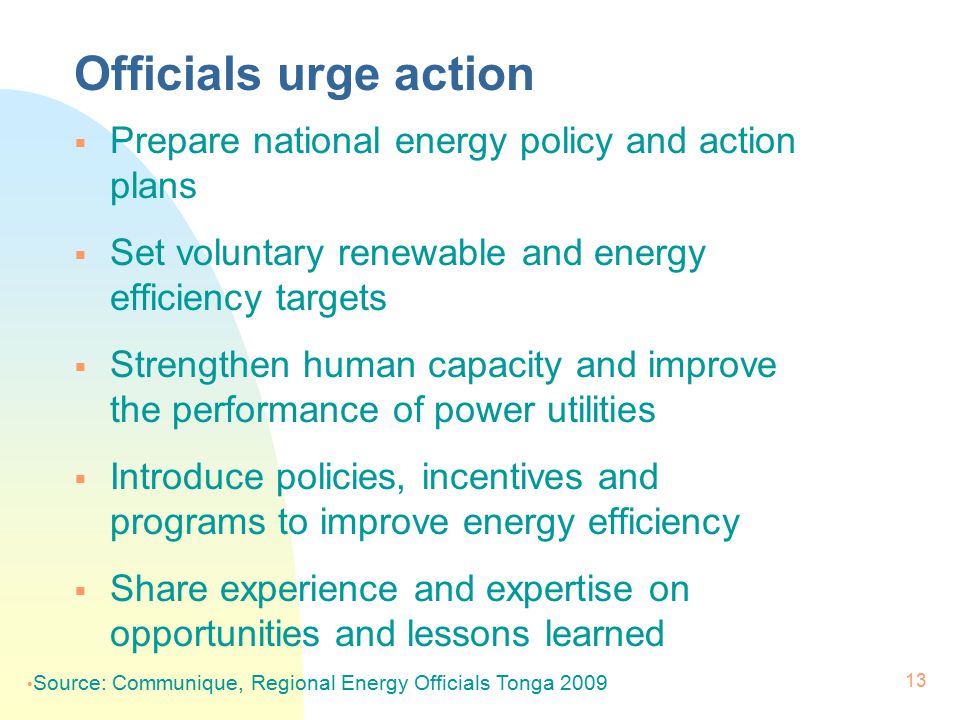 13 Officials urge action  Prepare national energy policy and action plans  Set voluntary renewable and energy efficiency targets  Strengthen human capacity and improve the performance of power utilities  Introduce policies, incentives and programs to improve energy efficiency  Share experience and expertise on opportunities and lessons learned Source: Communique, Regional Energy Officials Tonga 2009