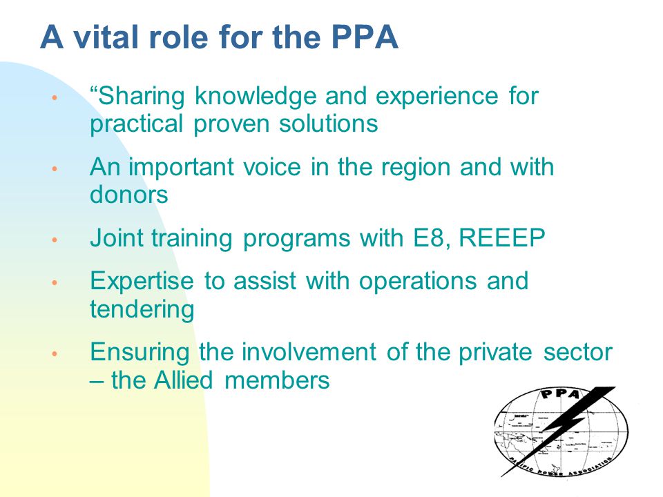 A vital role for the PPA Sharing knowledge and experience for practical proven solutions An important voice in the region and with donors Joint training programs with E8, REEEP Expertise to assist with operations and tendering Ensuring the involvement of the private sector – the Allied members