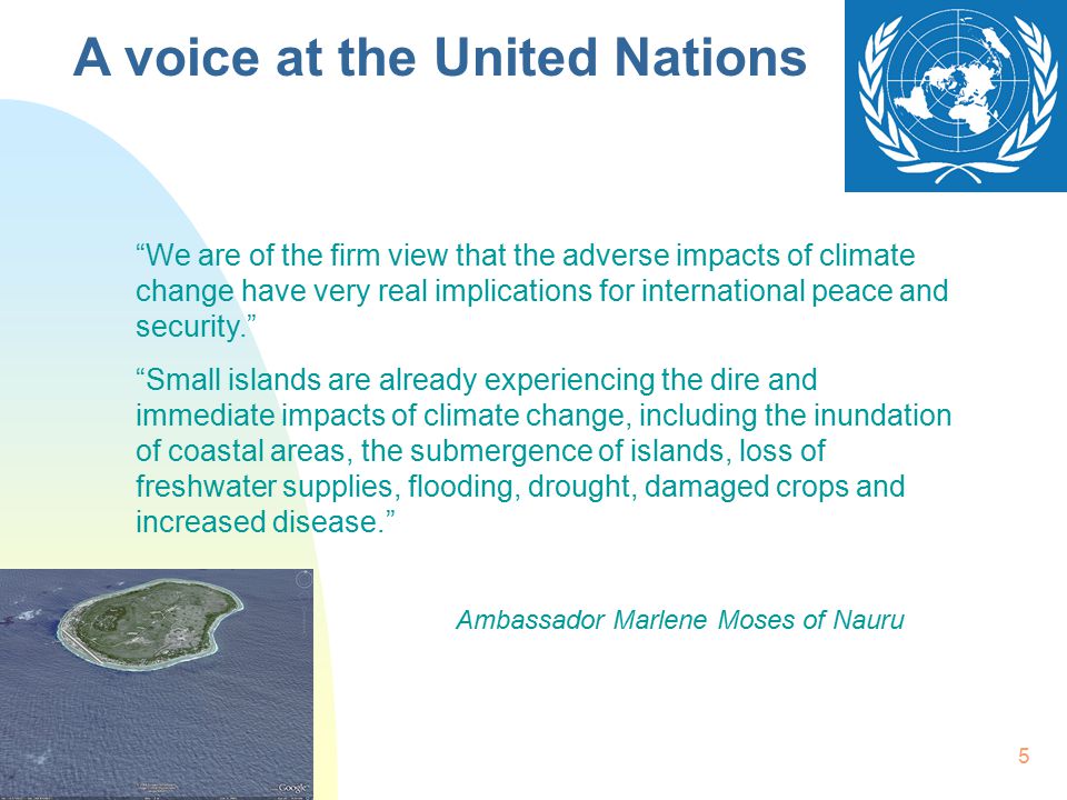 5 We are of the firm view that the adverse impacts of climate change have very real implications for international peace and security. Small islands are already experiencing the dire and immediate impacts of climate change, including the inundation of coastal areas, the submergence of islands, loss of freshwater supplies, flooding, drought, damaged crops and increased disease. Ambassador Marlene Moses of Nauru A voice at the United Nations