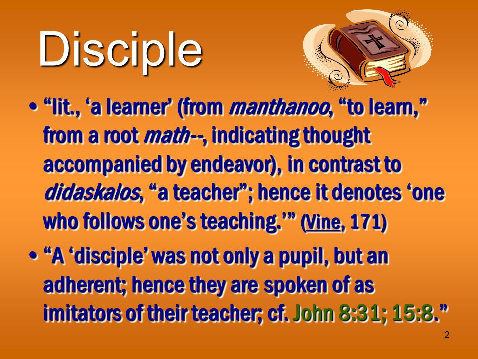 2 Disciple lit., ‘a learner’ (from manthanoo, to learn, from a root math--, indicating thought accompanied by endeavor), in contrast to didaskalos, a teacher ; hence it denotes ‘one who follows one’s teaching.’ (Vine, 171) lit., ‘a learner’ (from manthanoo, to learn, from a root math--, indicating thought accompanied by endeavor), in contrast to didaskalos, a teacher ; hence it denotes ‘one who follows one’s teaching.’ (Vine, 171) A ‘disciple’ was not only a pupil, but an adherent; hence they are spoken of as imitators of their teacher; cf.