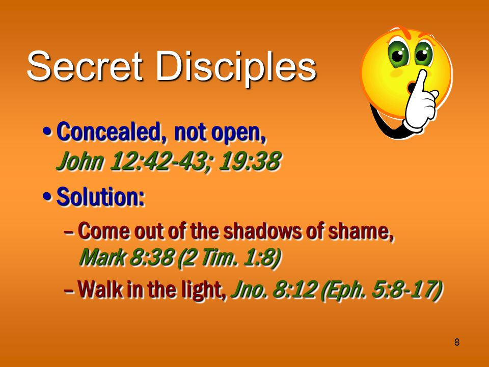 8 Secret Disciples Concealed, not open, John 12:42-43; 19:38Concealed, not open, John 12:42-43; 19:38 Solution:Solution: –Come out of the shadows of shame, Mark 8:38 (2 Tim.