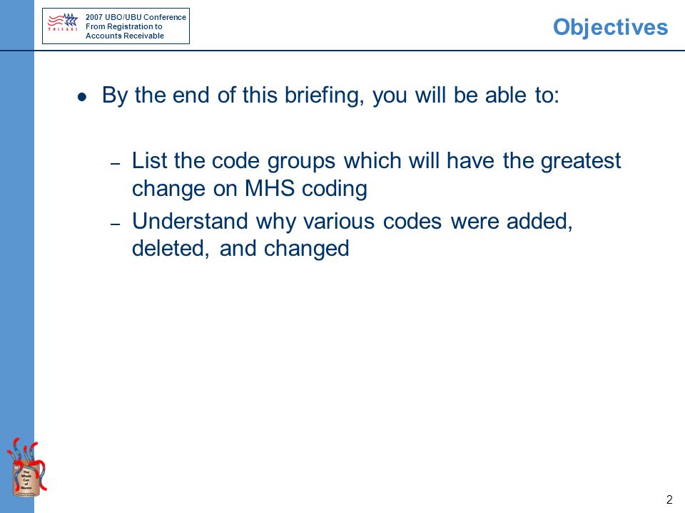 2007 UBO/UBU Conference From Registration to Accounts Receivable 2 Objectives By the end of this briefing, you will be able to: – List the code groups which will have the greatest change on MHS coding – Understand why various codes were added, deleted, and changed