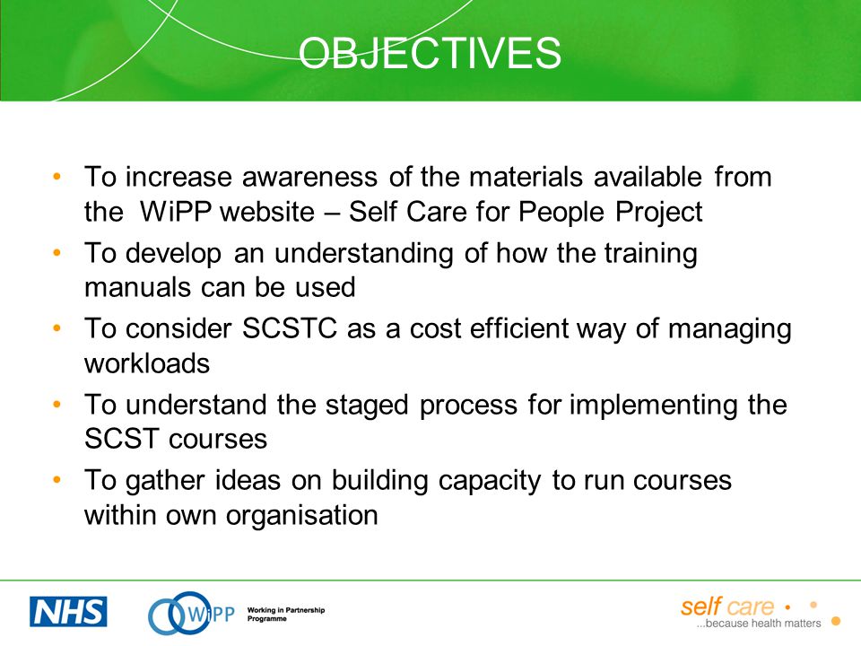 OBJECTIVES To increase awareness of the materials available from the WiPP website – Self Care for People Project To develop an understanding of how the training manuals can be used To consider SCSTC as a cost efficient way of managing workloads To understand the staged process for implementing the SCST courses To gather ideas on building capacity to run courses within own organisation