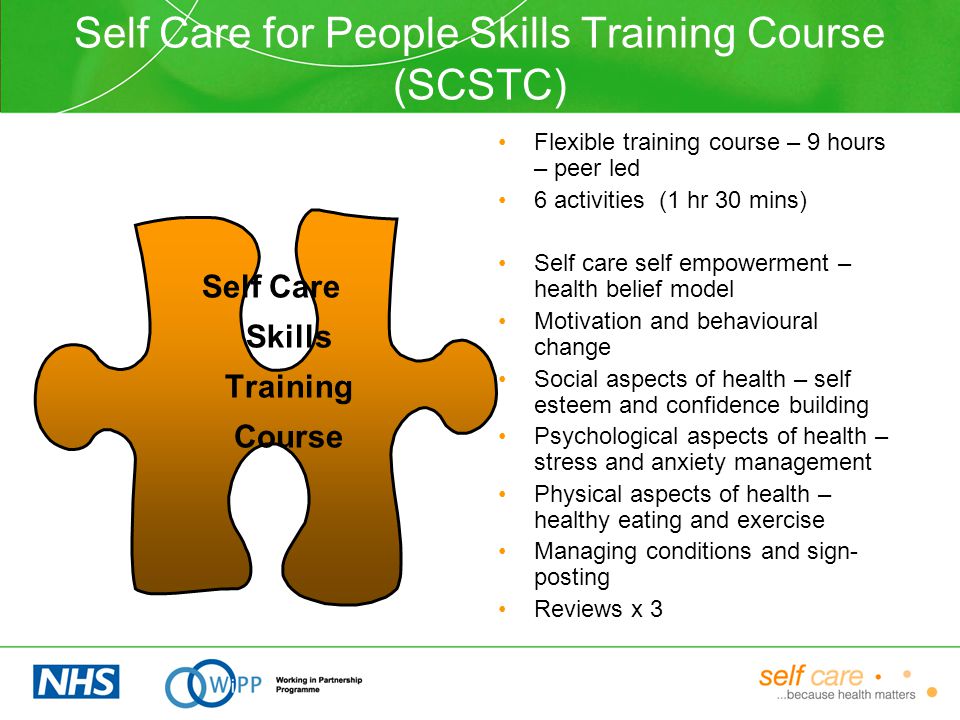 Self Care for People Skills Training Course (SCSTC) Flexible training course – 9 hours – peer led 6 activities (1 hr 30 mins) Self care self empowerment – health belief model Motivation and behavioural change Social aspects of health – self esteem and confidence building Psychological aspects of health – stress and anxiety management Physical aspects of health – healthy eating and exercise Managing conditions and sign- posting Reviews x 3 Self Care Skills Training Course
