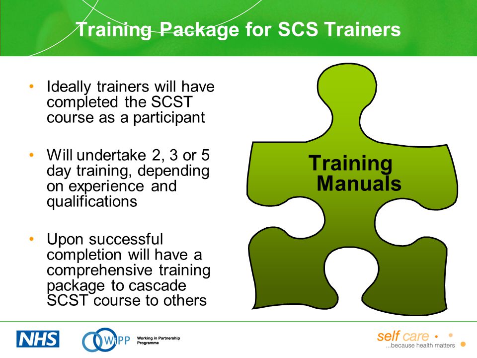 Training Package for SCS Trainers Ideally trainers will have completed the SCST course as a participant Will undertake 2, 3 or 5 day training, depending on experience and qualifications Upon successful completion will have a comprehensive training package to cascade SCST course to others Training Manuals