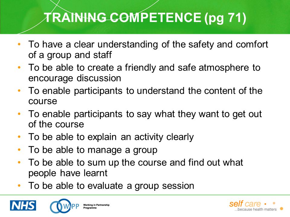 TRAINING COMPETENCE (pg 71) To have a clear understanding of the safety and comfort of a group and staff To be able to create a friendly and safe atmosphere to encourage discussion To enable participants to understand the content of the course To enable participants to say what they want to get out of the course To be able to explain an activity clearly To be able to manage a group To be able to sum up the course and find out what people have learnt To be able to evaluate a group session