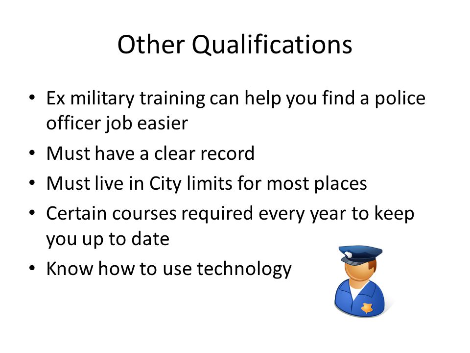 Other Qualifications Ex military training can help you find a police officer job easier Must have a clear record Must live in City limits for most places Certain courses required every year to keep you up to date Know how to use technology