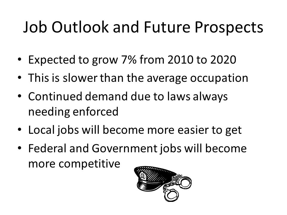 Job Outlook and Future Prospects Expected to grow 7% from 2010 to 2020 This is slower than the average occupation Continued demand due to laws always needing enforced Local jobs will become more easier to get Federal and Government jobs will become more competitive