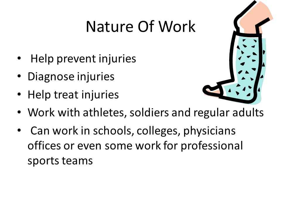 Nature Of Work Help prevent injuries Diagnose injuries Help treat injuries Work with athletes, soldiers and regular adults Can work in schools, colleges, physicians offices or even some work for professional sports teams