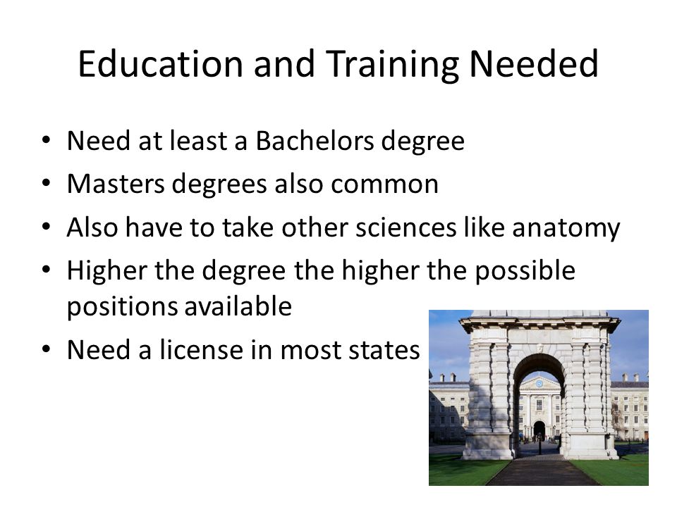 Education and Training Needed Need at least a Bachelors degree Masters degrees also common Also have to take other sciences like anatomy Higher the degree the higher the possible positions available Need a license in most states