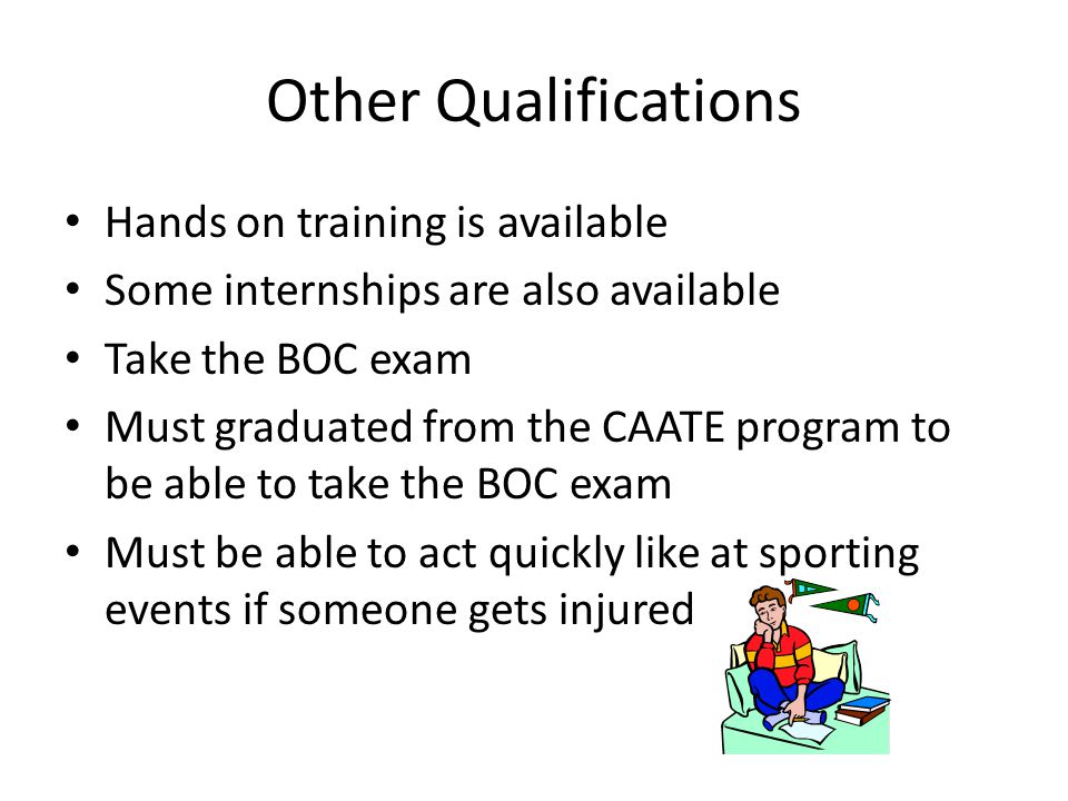 Other Qualifications Hands on training is available Some internships are also available Take the BOC exam Must graduated from the CAATE program to be able to take the BOC exam Must be able to act quickly like at sporting events if someone gets injured