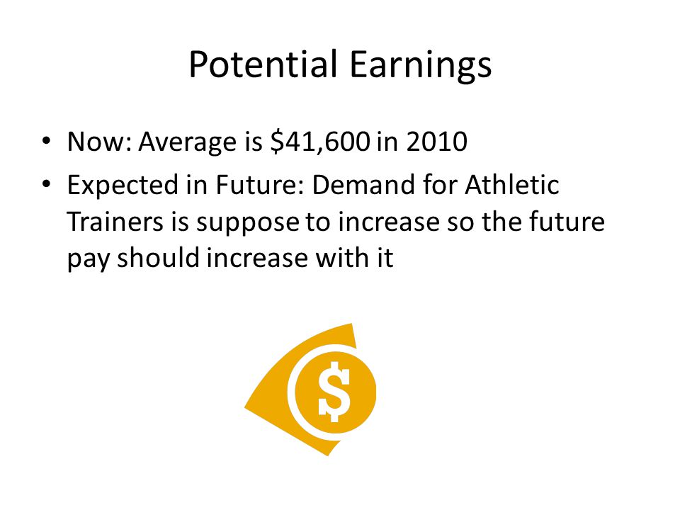 Potential Earnings Now: Average is $41,600 in 2010 Expected in Future: Demand for Athletic Trainers is suppose to increase so the future pay should increase with it