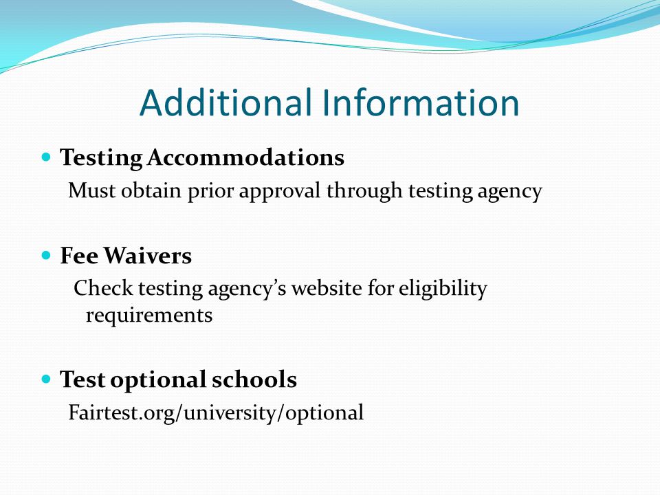 Additional Information Testing Accommodations Must obtain prior approval through testing agency Fee Waivers Check testing agency’s website for eligibility requirements Test optional schools Fairtest.org/university/optional