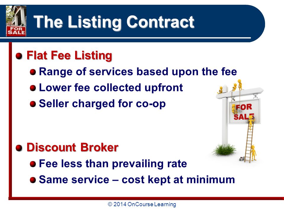 © 2014 OnCourse Learning The Listing Contract Flat Fee Listing Range of services based upon the fee Lower fee collected upfront Seller charged for co-op Discount Broker Fee less than prevailing rate Same service – cost kept at minimum