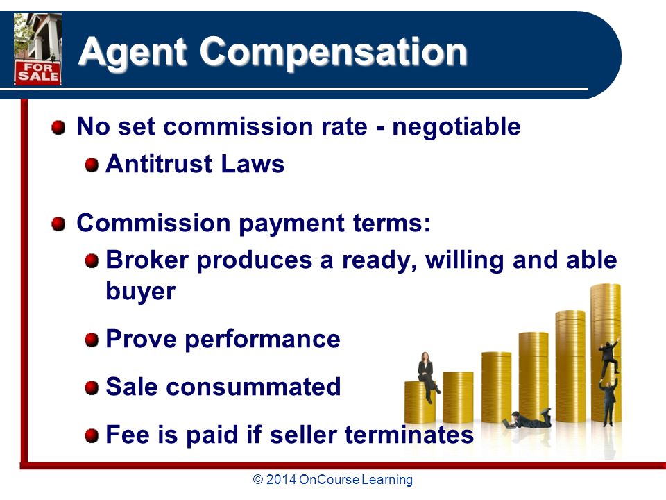 © 2014 OnCourse Learning Agent Compensation No set commission rate - negotiable Antitrust Laws Commission payment terms: Broker produces a ready, willing and able buyer Prove performance Sale consummated Fee is paid if seller terminates