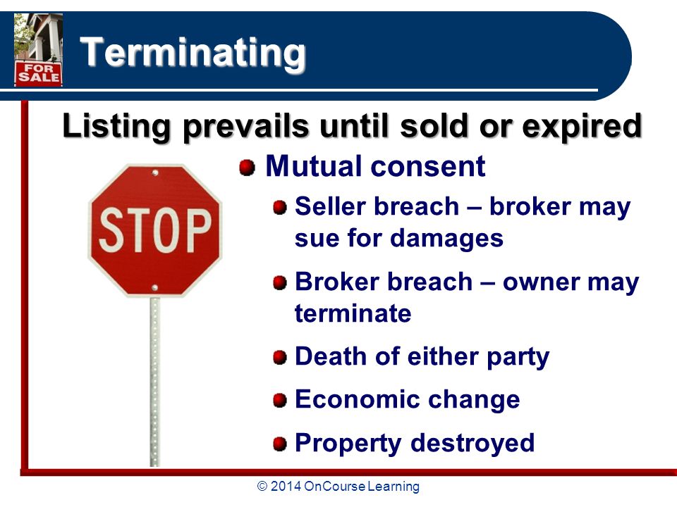© 2014 OnCourse Learning Terminating Mutual consent Seller breach – broker may sue for damages Broker breach – owner may terminate Death of either party Economic change Property destroyed Listing prevails until sold or expired