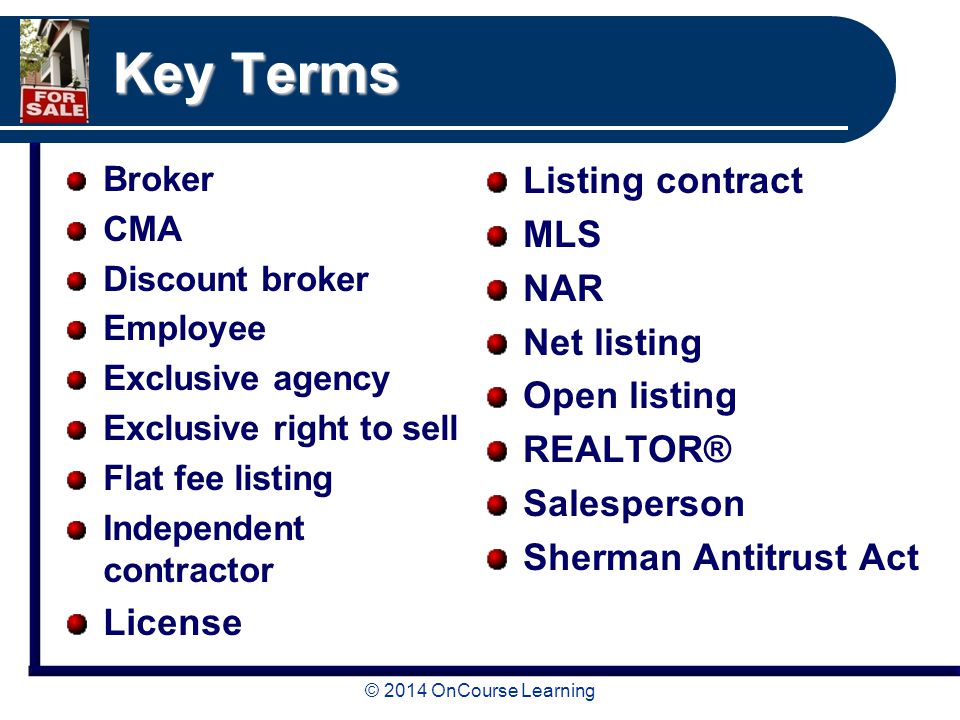 Key Terms Broker CMA Discount broker Employee Exclusive agency Exclusive right to sell Flat fee listing Independent contractor License Listing contract MLS NAR Net listing Open listing REALTOR® Salesperson Sherman Antitrust Act
