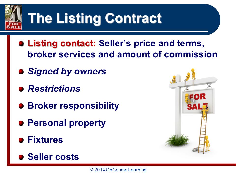 © 2014 OnCourse Learning The Listing Contract Listing contac Listing contact: Seller’s price and terms, broker services and amount of commission Signed by owners Restrictions Broker responsibility Personal property Fixtures Seller costs