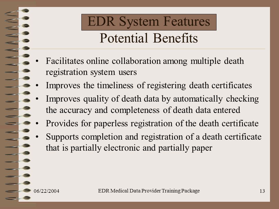 06/22/2004 EDR Medical Data Provider Training Package 13 EDR System Features Potential Benefits Facilitates online collaboration among multiple death registration system users Improves the timeliness of registering death certificates Improves quality of death data by automatically checking the accuracy and completeness of death data entered Provides for paperless registration of the death certificate Supports completion and registration of a death certificate that is partially electronic and partially paper