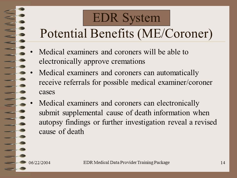 06/22/2004 EDR Medical Data Provider Training Package 14 EDR System Potential Benefits (ME/Coroner) Medical examiners and coroners will be able to electronically approve cremations Medical examiners and coroners can automatically receive referrals for possible medical examiner/coroner cases Medical examiners and coroners can electronically submit supplemental cause of death information when autopsy findings or further investigation reveal a revised cause of death