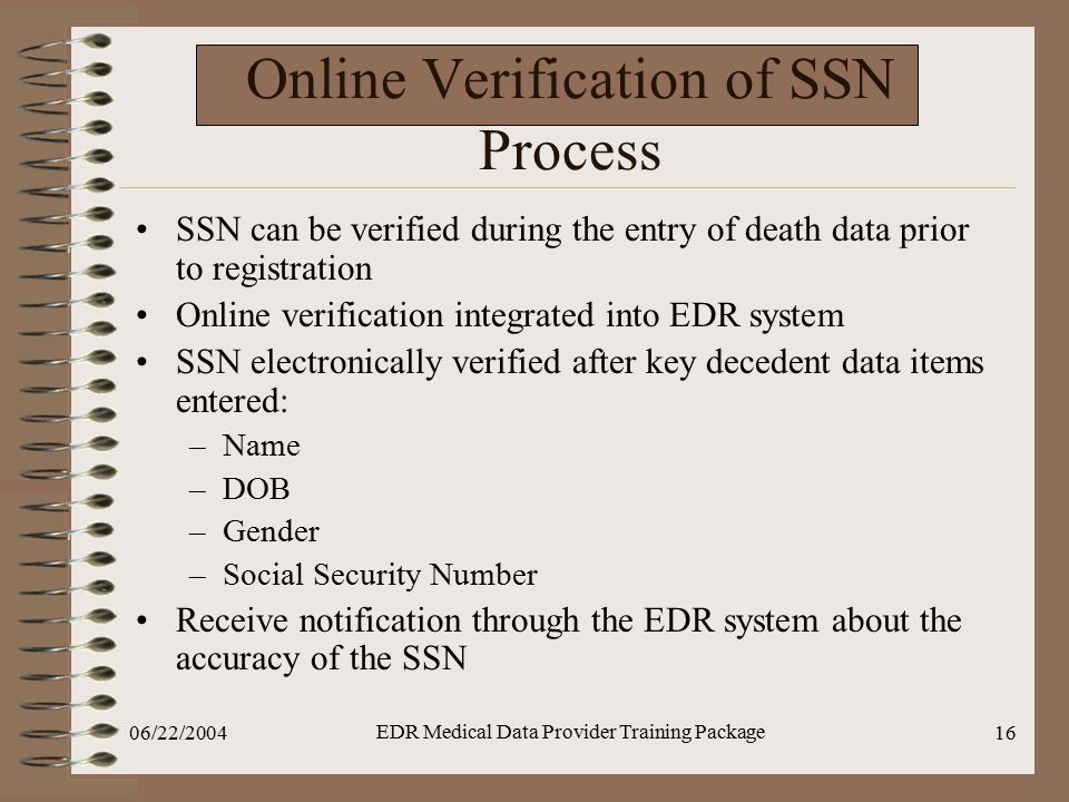 06/22/2004 EDR Medical Data Provider Training Package 16 Online Verification of SSN Process SSN can be verified during the entry of death data prior to registration Online verification integrated into EDR system SSN electronically verified after key decedent data items entered: –Name –DOB –Gender –Social Security Number Receive notification through the EDR system about the accuracy of the SSN