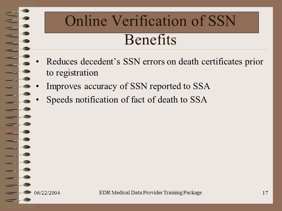 06/22/2004 EDR Medical Data Provider Training Package 17 Online Verification of SSN Benefits Reduces decedent’s SSN errors on death certificates prior to registration Improves accuracy of SSN reported to SSA Speeds notification of fact of death to SSA