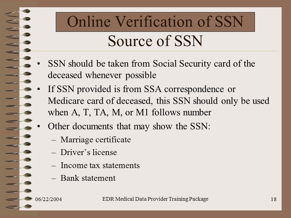 06/22/2004 EDR Medical Data Provider Training Package 18 Online Verification of SSN Source of SSN SSN should be taken from Social Security card of the deceased whenever possible If SSN provided is from SSA correspondence or Medicare card of deceased, this SSN should only be used when A, T, TA, M, or M1 follows number Other documents that may show the SSN: –Marriage certificate –Driver’s license –Income tax statements –Bank statement