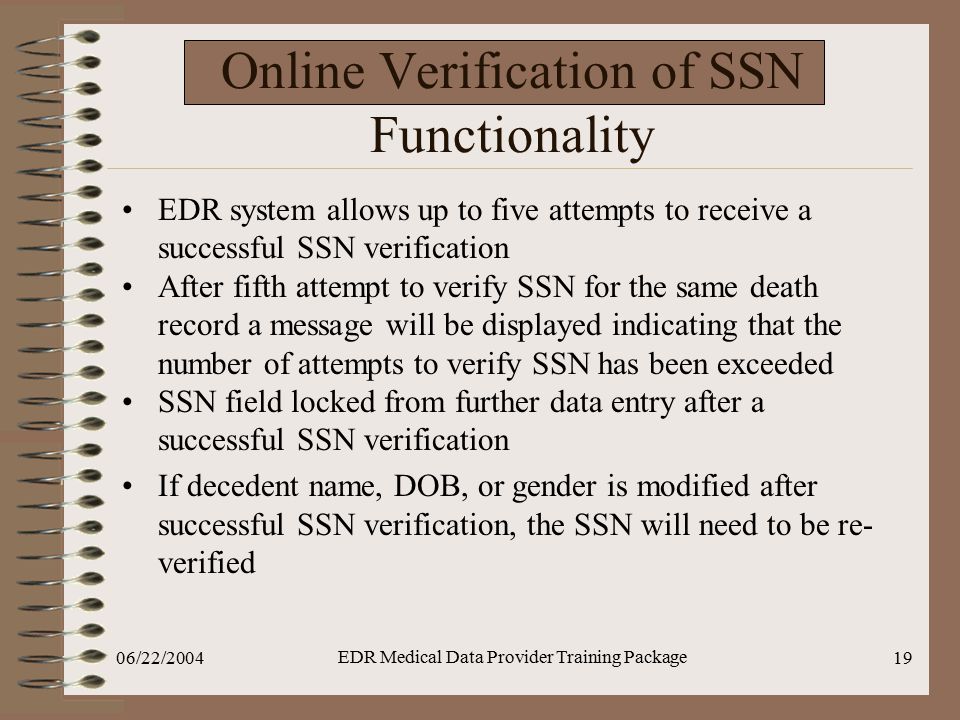 06/22/2004 EDR Medical Data Provider Training Package 19 Online Verification of SSN Functionality EDR system allows up to five attempts to receive a successful SSN verification After fifth attempt to verify SSN for the same death record a message will be displayed indicating that the number of attempts to verify SSN has been exceeded SSN field locked from further data entry after a successful SSN verification If decedent name, DOB, or gender is modified after successful SSN verification, the SSN will need to be re- verified
