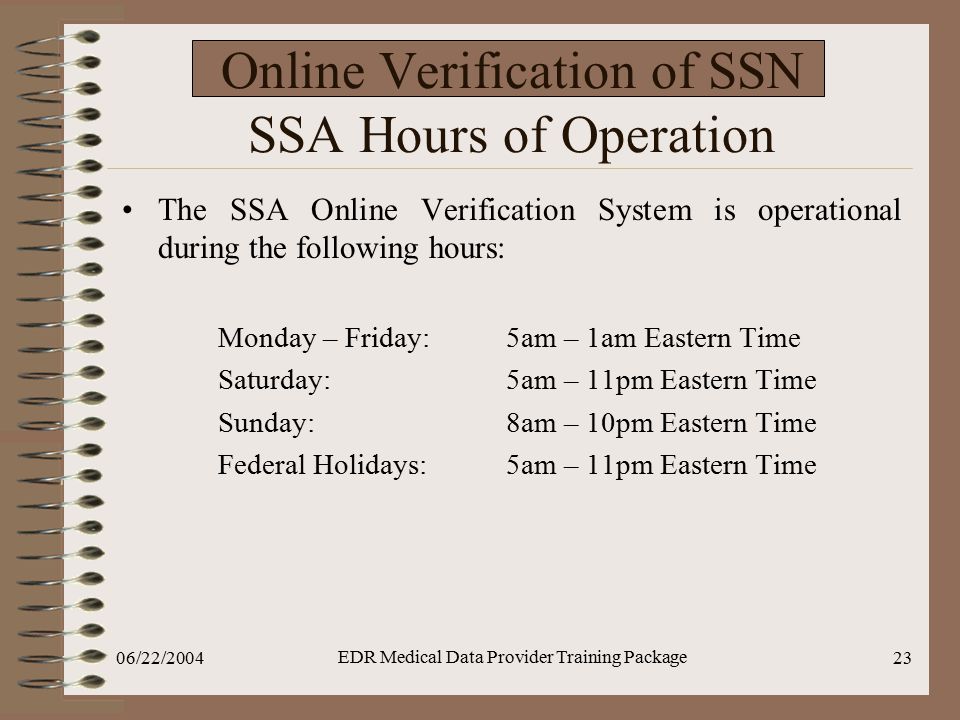 06/22/2004 EDR Medical Data Provider Training Package 23 Online Verification of SSN SSA Hours of Operation The SSA Online Verification System is operational during the following hours: Monday – Friday:5am – 1am Eastern Time Saturday: 5am – 11pm Eastern Time Sunday:8am – 10pm Eastern Time Federal Holidays:5am – 11pm Eastern Time