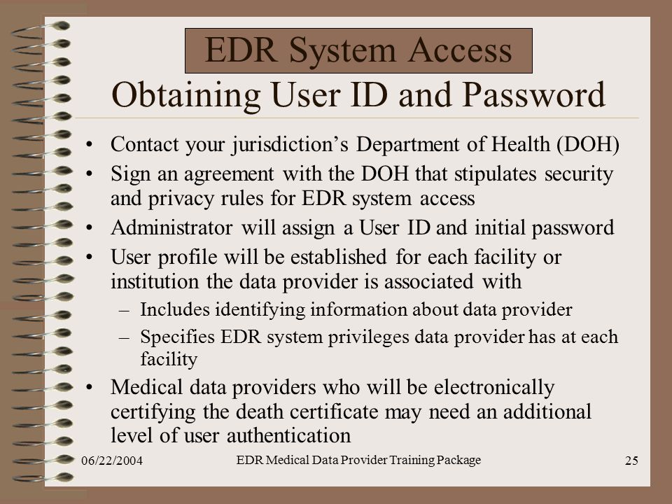06/22/2004 EDR Medical Data Provider Training Package 25 EDR System Access Obtaining User ID and Password Contact your jurisdiction’s Department of Health (DOH) Sign an agreement with the DOH that stipulates security and privacy rules for EDR system access Administrator will assign a User ID and initial password User profile will be established for each facility or institution the data provider is associated with –Includes identifying information about data provider –Specifies EDR system privileges data provider has at each facility Medical data providers who will be electronically certifying the death certificate may need an additional level of user authentication