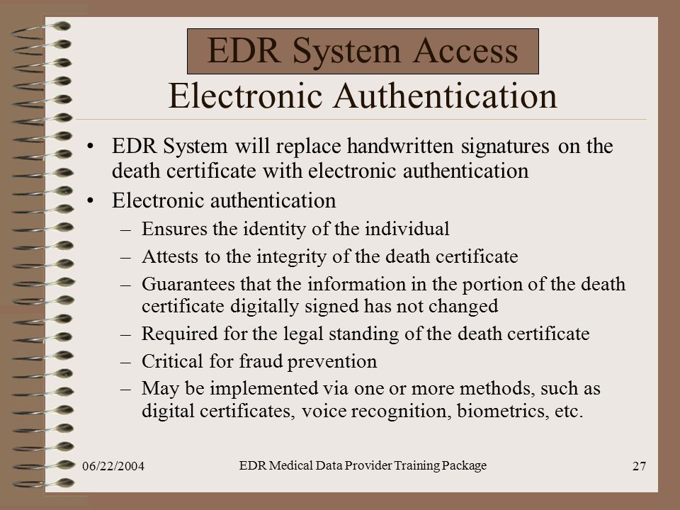 06/22/2004 EDR Medical Data Provider Training Package 27 EDR System Access Electronic Authentication EDR System will replace handwritten signatures on the death certificate with electronic authentication Electronic authentication –Ensures the identity of the individual –Attests to the integrity of the death certificate –Guarantees that the information in the portion of the death certificate digitally signed has not changed –Required for the legal standing of the death certificate –Critical for fraud prevention –May be implemented via one or more methods, such as digital certificates, voice recognition, biometrics, etc.