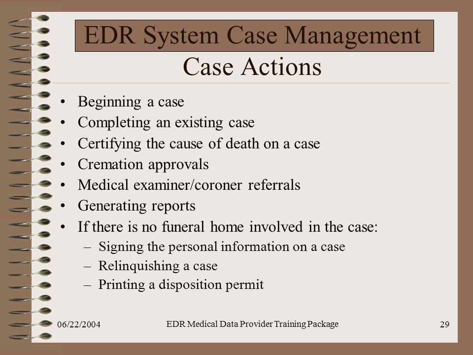 06/22/2004 EDR Medical Data Provider Training Package 29 EDR System Case Management Case Actions Beginning a case Completing an existing case Certifying the cause of death on a case Cremation approvals Medical examiner/coroner referrals Generating reports If there is no funeral home involved in the case: –Signing the personal information on a case –Relinquishing a case –Printing a disposition permit