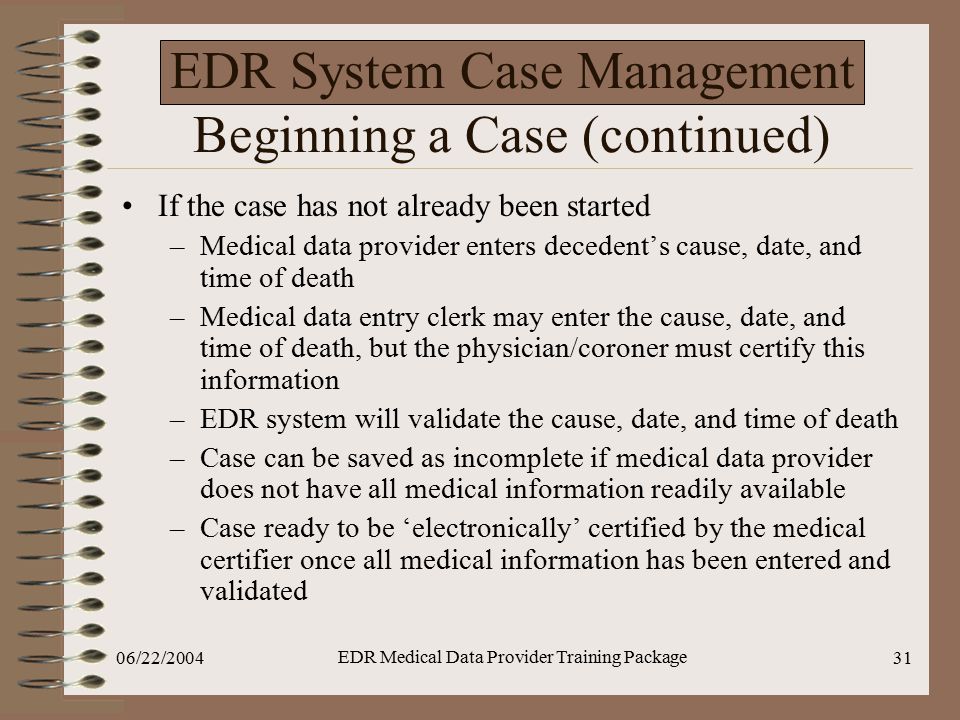 06/22/2004 EDR Medical Data Provider Training Package 31 EDR System Case Management Beginning a Case (continued) If the case has not already been started –Medical data provider enters decedent’s cause, date, and time of death –Medical data entry clerk may enter the cause, date, and time of death, but the physician/coroner must certify this information –EDR system will validate the cause, date, and time of death –Case can be saved as incomplete if medical data provider does not have all medical information readily available –Case ready to be ‘electronically’ certified by the medical certifier once all medical information has been entered and validated