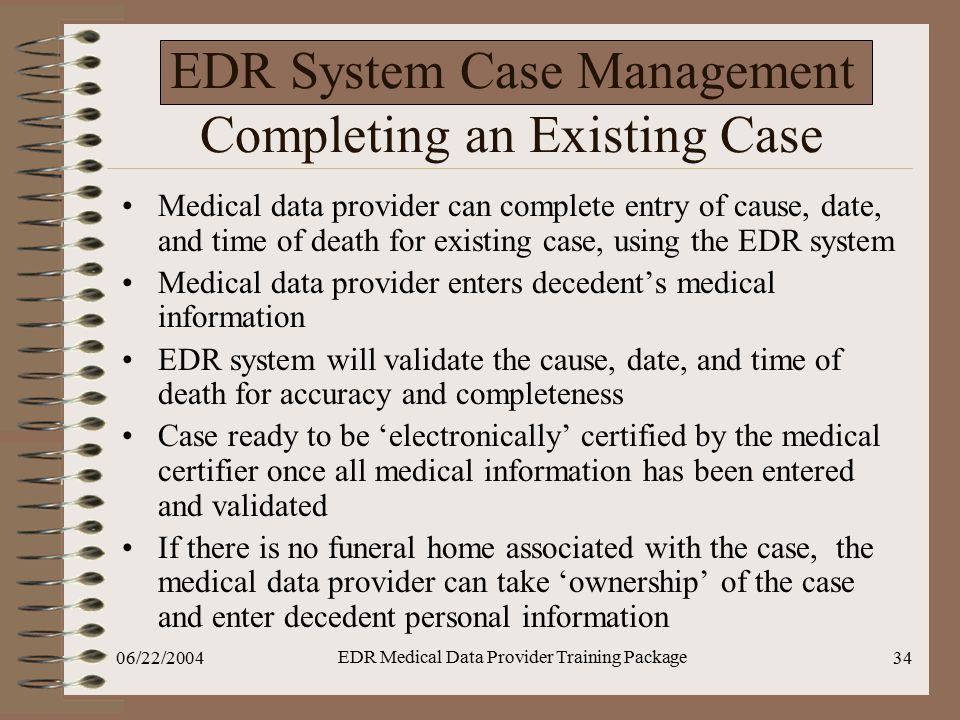 06/22/2004 EDR Medical Data Provider Training Package 34 EDR System Case Management Completing an Existing Case Medical data provider can complete entry of cause, date, and time of death for existing case, using the EDR system Medical data provider enters decedent’s medical information EDR system will validate the cause, date, and time of death for accuracy and completeness Case ready to be ‘electronically’ certified by the medical certifier once all medical information has been entered and validated If there is no funeral home associated with the case, the medical data provider can take ‘ownership’ of the case and enter decedent personal information