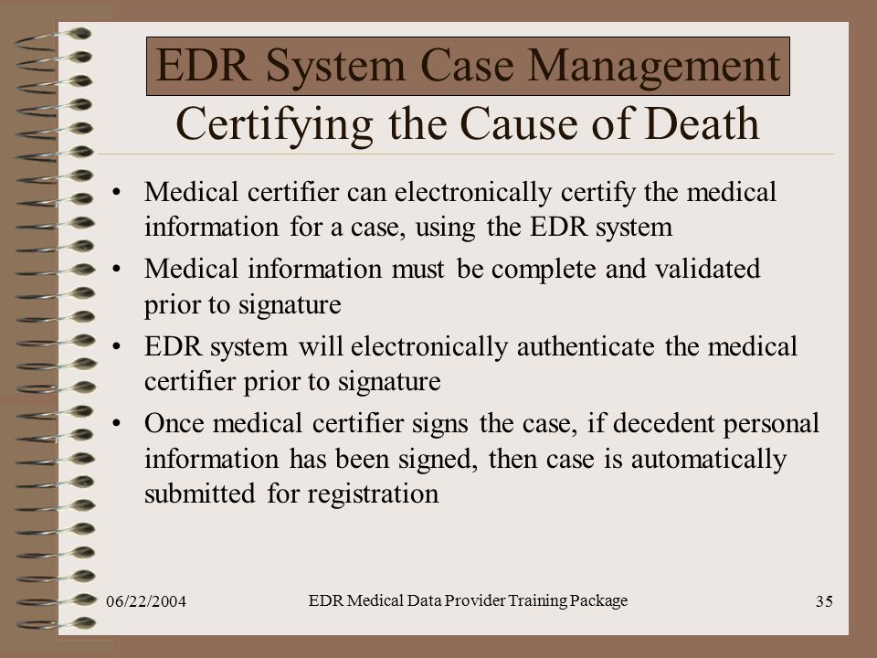 06/22/2004 EDR Medical Data Provider Training Package 35 EDR System Case Management Certifying the Cause of Death Medical certifier can electronically certify the medical information for a case, using the EDR system Medical information must be complete and validated prior to signature EDR system will electronically authenticate the medical certifier prior to signature Once medical certifier signs the case, if decedent personal information has been signed, then case is automatically submitted for registration