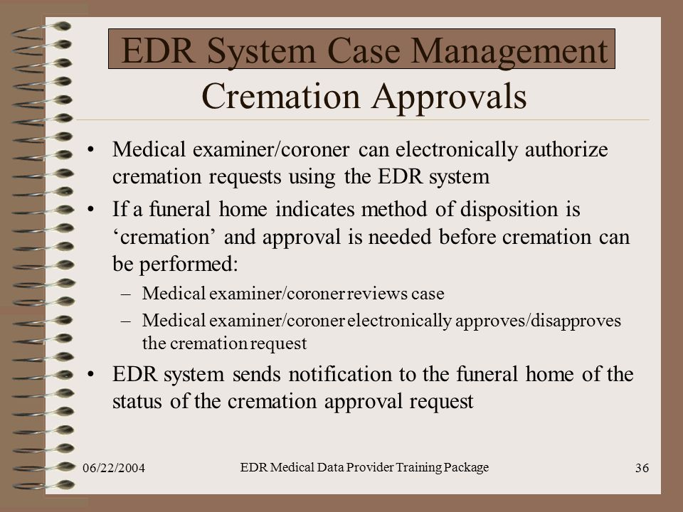 06/22/2004 EDR Medical Data Provider Training Package 36 EDR System Case Management Cremation Approvals Medical examiner/coroner can electronically authorize cremation requests using the EDR system If a funeral home indicates method of disposition is ‘cremation’ and approval is needed before cremation can be performed: –Medical examiner/coroner reviews case –Medical examiner/coroner electronically approves/disapproves the cremation request EDR system sends notification to the funeral home of the status of the cremation approval request