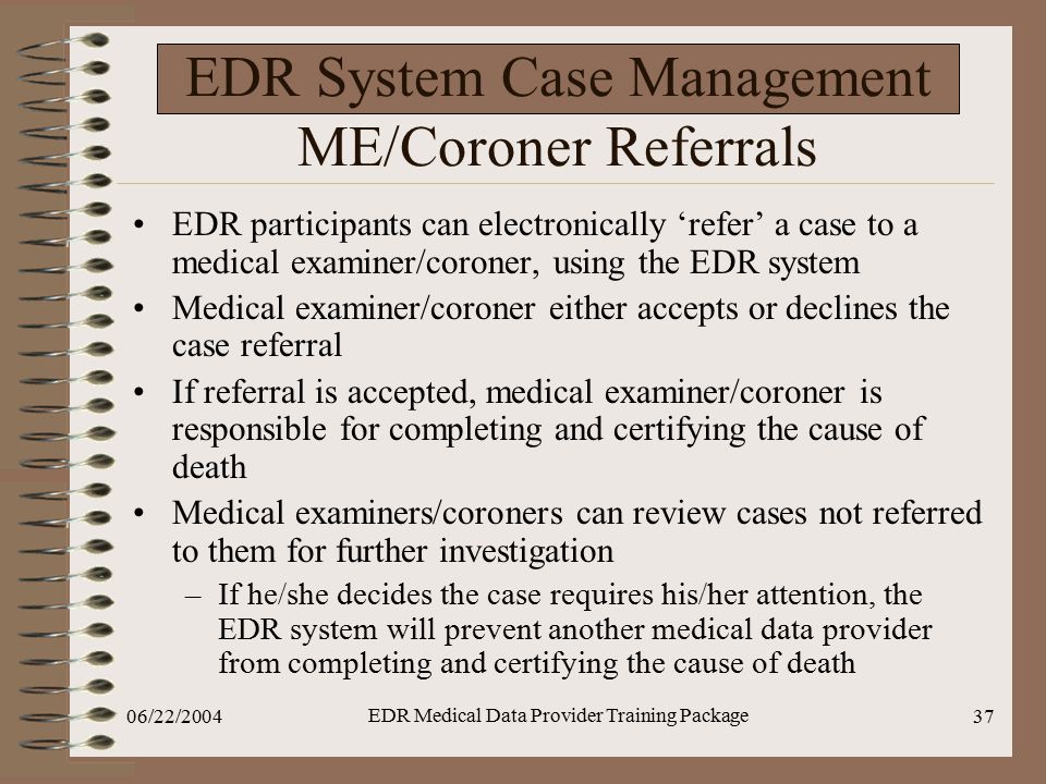 06/22/2004 EDR Medical Data Provider Training Package 37 EDR System Case Management ME/Coroner Referrals EDR participants can electronically ‘refer’ a case to a medical examiner/coroner, using the EDR system Medical examiner/coroner either accepts or declines the case referral If referral is accepted, medical examiner/coroner is responsible for completing and certifying the cause of death Medical examiners/coroners can review cases not referred to them for further investigation –If he/she decides the case requires his/her attention, the EDR system will prevent another medical data provider from completing and certifying the cause of death