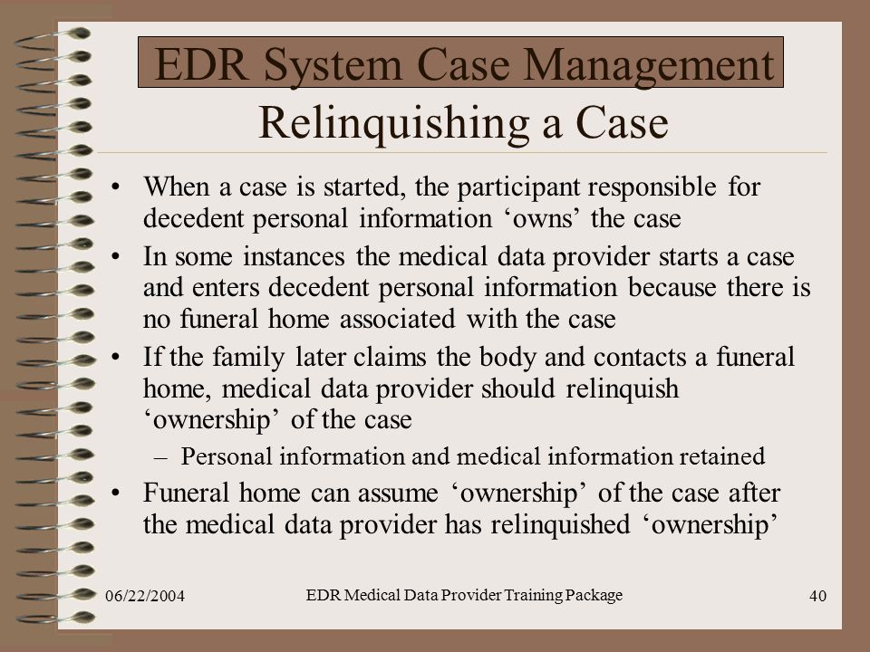 06/22/2004 EDR Medical Data Provider Training Package 40 EDR System Case Management Relinquishing a Case When a case is started, the participant responsible for decedent personal information ‘owns’ the case In some instances the medical data provider starts a case and enters decedent personal information because there is no funeral home associated with the case If the family later claims the body and contacts a funeral home, medical data provider should relinquish ‘ownership’ of the case –Personal information and medical information retained Funeral home can assume ‘ownership’ of the case after the medical data provider has relinquished ‘ownership’
