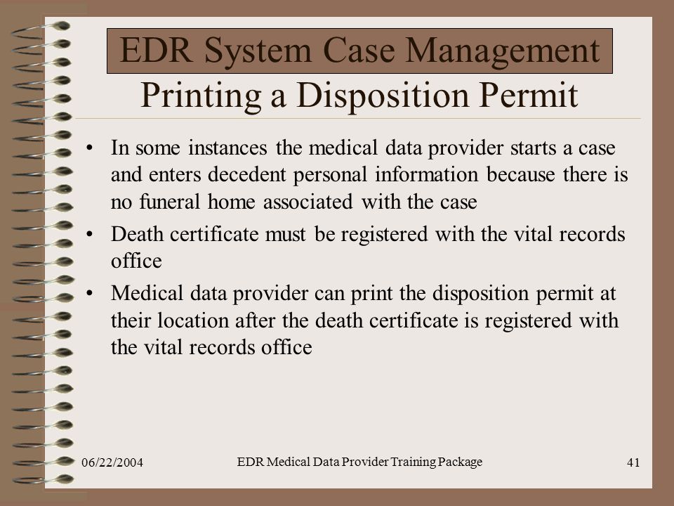 06/22/2004 EDR Medical Data Provider Training Package 41 EDR System Case Management Printing a Disposition Permit In some instances the medical data provider starts a case and enters decedent personal information because there is no funeral home associated with the case Death certificate must be registered with the vital records office Medical data provider can print the disposition permit at their location after the death certificate is registered with the vital records office